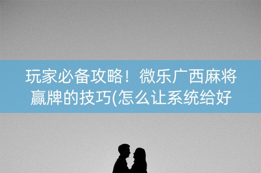 玩家必备攻略！微乐广西麻将赢牌的技巧(怎么让系统给好牌)