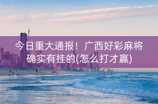 今日重大通报！广西好彩麻将确实有挂的(怎么打才赢)