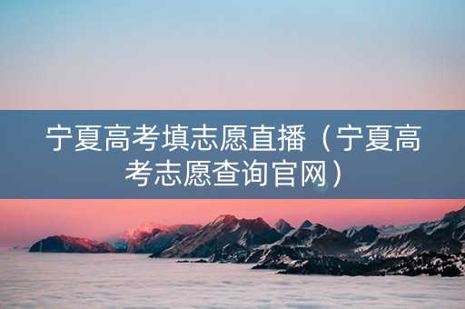 宁夏高考填志愿直播（宁夏高考志愿查询官网）