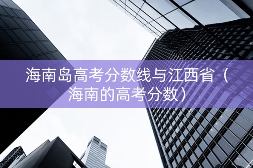 海南岛高考分数线与江西省（海南的高考分数）