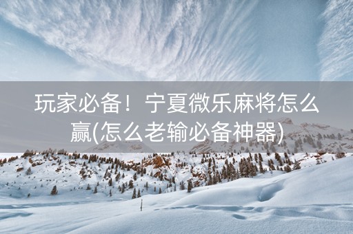 玩家必备！宁夏微乐麻将怎么赢(怎么老输必备神器)