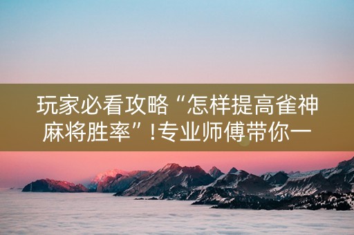 玩家必看攻略“怎样提高雀神麻将胜率”!专业师傅带你一起了解（详细教程）-抖音