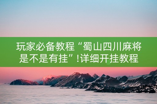 玩家必备教程“蜀山四川麻将是不是有挂”!详细开挂教程-抖音
