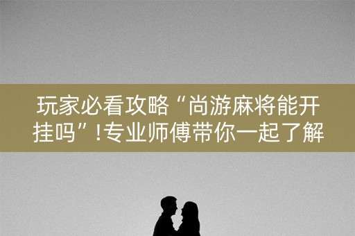 玩家必看攻略“尚游麻将能开挂吗”!专业师傅带你一起了解（详细教程）-抖音