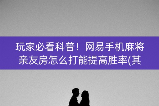 玩家必看科普！网易手机麻将亲友房怎么打能提高胜率(其实真的确实有挂)