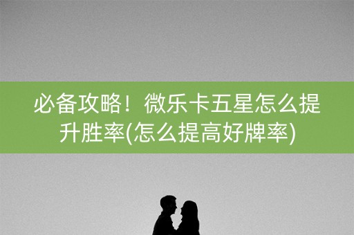 必备攻略！微乐卡五星怎么提升胜率(怎么提高好牌率)
