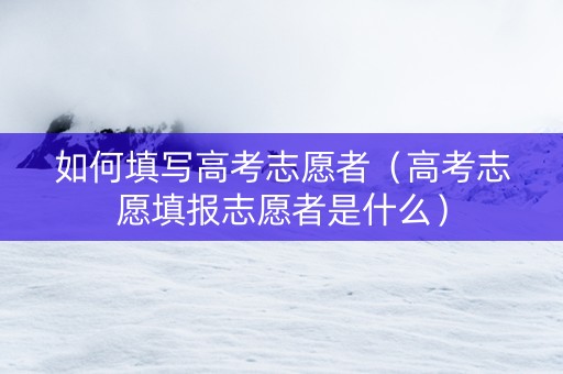 如何填写高考志愿者（高考志愿填报志愿者是什么）