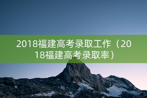 2018福建高考录取工作（2018福建高考录取率）