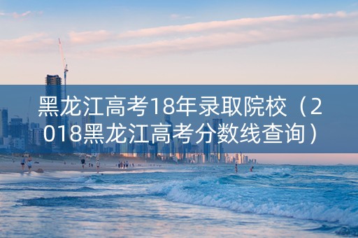 黑龙江高考18年录取院校（2018黑龙江高考分数线查询）