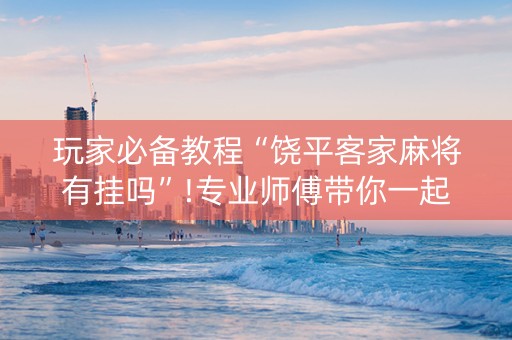 玩家必备教程“饶平客家麻将有挂吗”!专业师傅带你一起了解（详细教程）-抖音