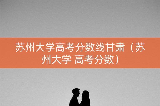 苏州大学高考分数线甘肃（苏州大学 高考分数）