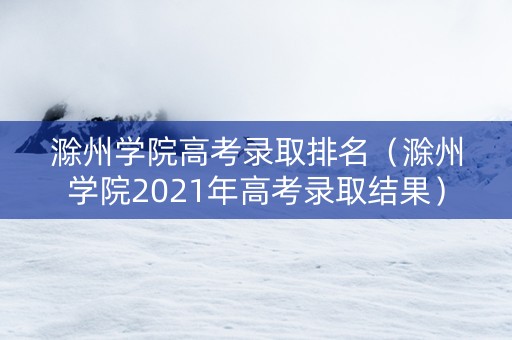 滁州学院高考录取排名（滁州学院2021年高考录取结果）
