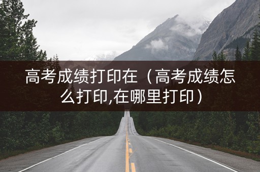高考成绩打印在（高考成绩怎么打印,在哪里打印）