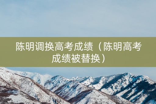 陈明调换高考成绩（陈明高考成绩被替换）