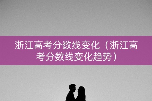 浙江高考分数线变化（浙江高考分数线变化趋势）