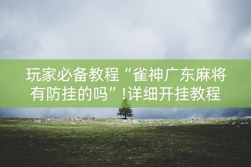 玩家必备教程“雀神广东麻将有防挂的吗”!详细开挂教程-抖音