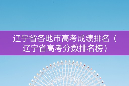 辽宁省各地市高考成绩排名（辽宁省高考分数排名榜）