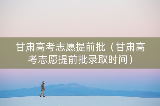 甘肃高考志愿提前批（甘肃高考志愿提前批录取时间）