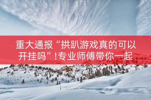 重大通报“拱趴游戏真的可以开挂吗”!专业师傅带你一起了解（详细教程）-抖音
