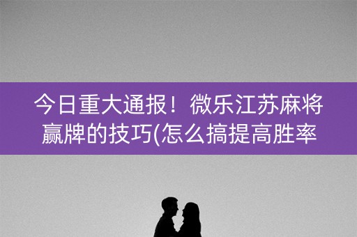 今日重大通报！微乐江苏麻将赢牌的技巧(怎么搞提高胜率)