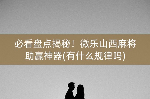 必看盘点揭秘！微乐山西麻将助赢神器(有什么规律吗)