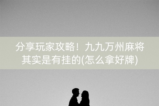分享玩家攻略！九九万州麻将其实是有挂的(怎么拿好牌)