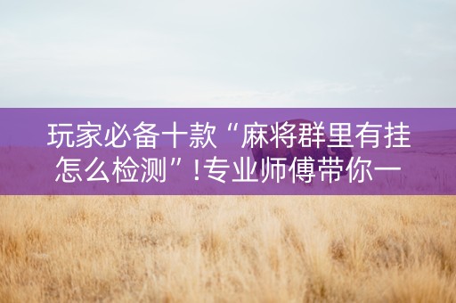 玩家必备十款“麻将群里有挂怎么检测”!专业师傅带你一起了解（详细教程）-抖音