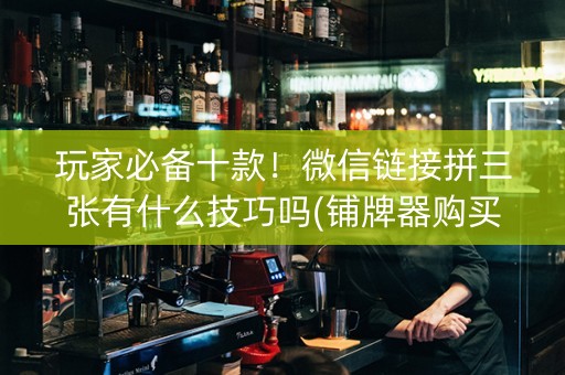 玩家必备十款！微信链接拼三张有什么技巧吗(铺牌器购买)