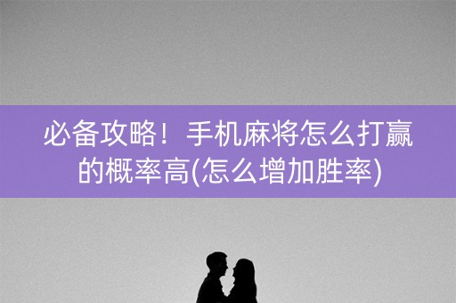必备攻略！手机麻将怎么打赢的概率高(怎么增加胜率)