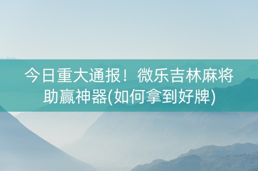 今日重大通报！微乐吉林麻将助赢神器(如何拿到好牌)