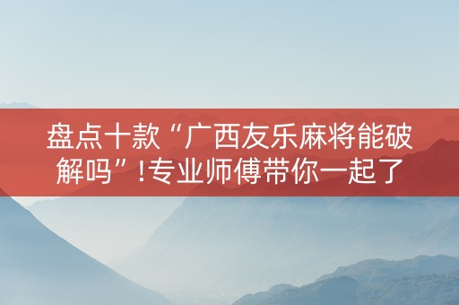 盘点十款“广西友乐麻将能破解吗”!专业师傅带你一起了解（详细教程）-抖音