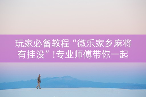 玩家必备教程“微乐家乡麻将有挂没”!专业师傅带你一起了解（详细教程）-抖音