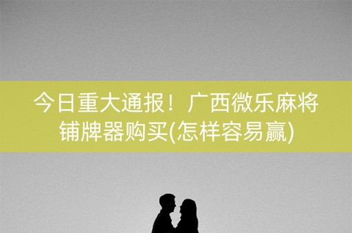 今日重大通报！广西微乐麻将铺牌器购买(怎样容易赢)