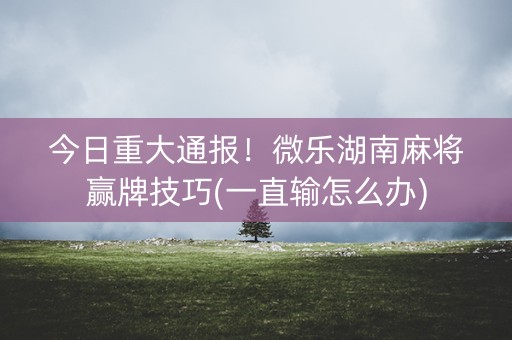 今日重大通报！微乐湖南麻将赢牌技巧(一直输怎么办)