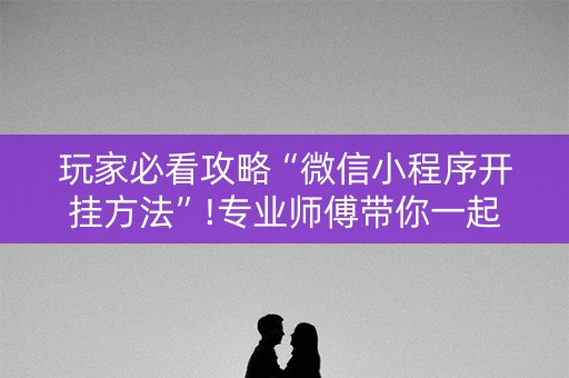 玩家必看攻略“微信小程序开挂方法”!专业师傅带你一起了解（详细教程）-抖音