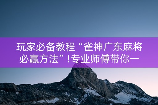 玩家必备教程“雀神广东麻将必赢方法”!专业师傅带你一起了解（详细教程）-抖音
