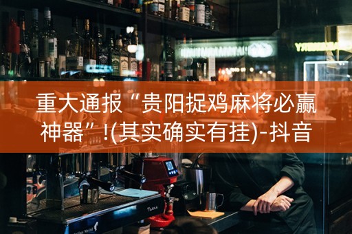 重大通报“贵阳捉鸡麻将必赢神器”!(其实确实有挂)-抖音