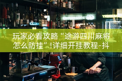 玩家必看攻略“途游四川麻将怎么防挂”!详细开挂教程-抖音