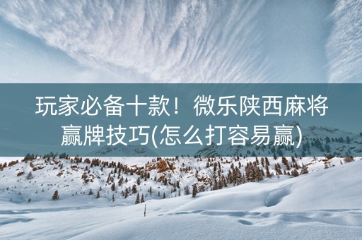 玩家必备十款！微乐陕西麻将赢牌技巧(怎么打容易赢)