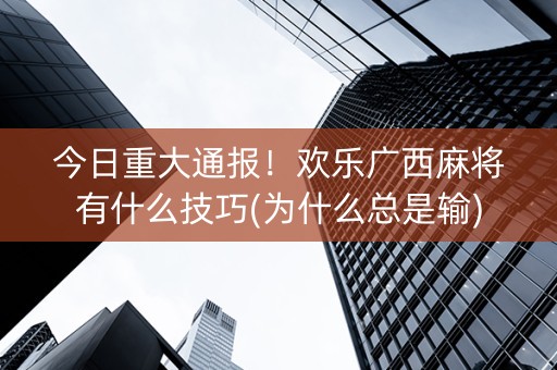 今日重大通报！欢乐广西麻将有什么技巧(为什么总是输)