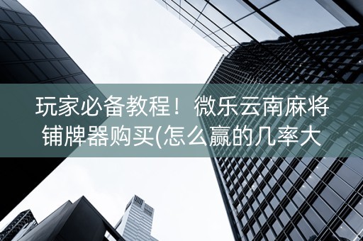 玩家必备教程！微乐云南麻将铺牌器购买(怎么赢的几率大)