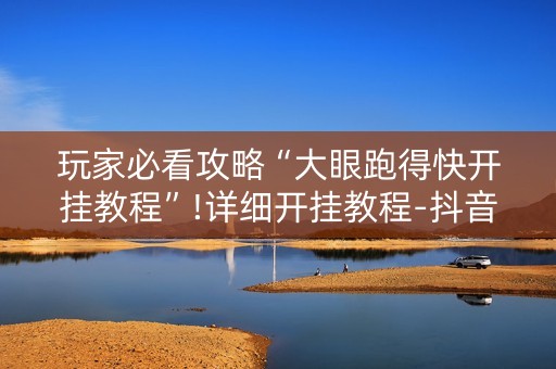 玩家必看攻略“大眼跑得快开挂教程”!详细开挂教程-抖音