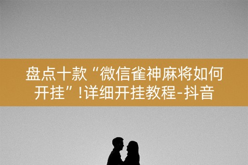 盘点十款“微信雀神麻将如何开挂”!详细开挂教程-抖音