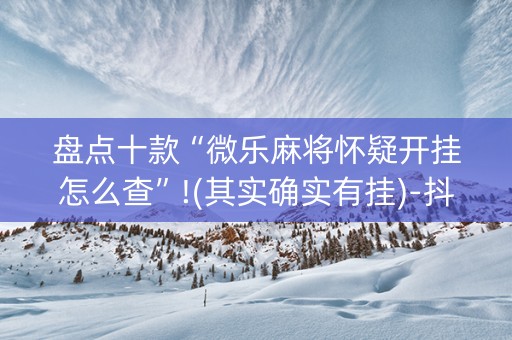 盘点十款“微乐麻将怀疑开挂怎么查”!(其实确实有挂)-抖音