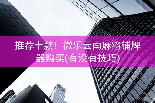 推荐十款！微乐云南麻将铺牌器购买(有没有技巧)