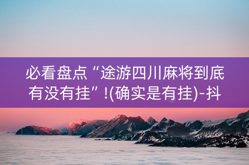 必看盘点“途游四川麻将到底有没有挂”!(确实是有挂)-抖音