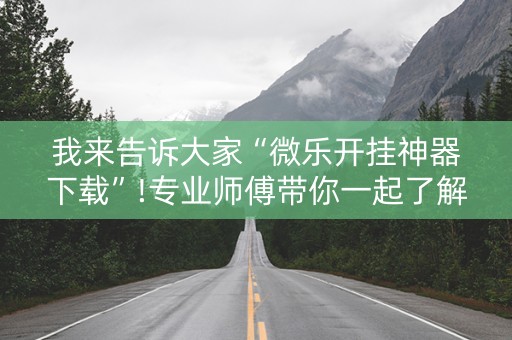 我来告诉大家“微乐开挂神器下载”!专业师傅带你一起了解（详细教程）-抖音