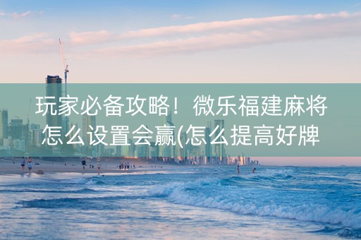 玩家必备攻略！微乐福建麻将怎么设置会赢(怎么提高好牌率)