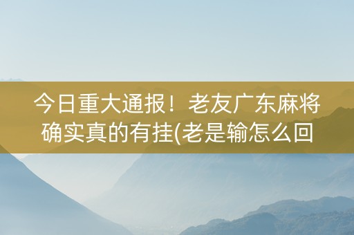 今日重大通报！老友广东麻将确实真的有挂(老是输怎么回事)