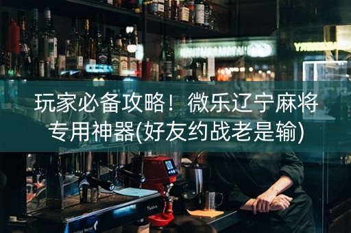 玩家必备攻略！微乐辽宁麻将专用神器(好友约战老是输)